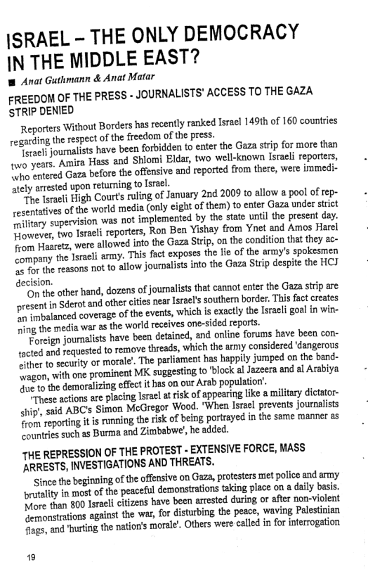 |SRAEL - THE ONLY DEMOCRACY IN THE MIDDLE EAST?  W Anat Guthmann & Anat Matar  FREEDOM OF THE PRESS - JOURNALISTS’ ACCESS TO THE GAZA STRIP DENIED  Reporters Without Borders has recenty ranked lsracl 149th o 160 counties regarding the respect of the freedom of the press.  ot journalists have been forbidden to enter the Gaza strip for more than o years. Amira Hass and Shiomi Eldar, two well-tnown Isaeli eporters, O tered Gaza before the offensive and reported from there, were immedi- stely arrested upon returning o Israel.  “Fhe lsraeli High Courts rling of Jamuary 2nd 2009 to allow a pool of rep- esemtatives of the world media (only ight o them) to ente Gaza under stict e tary supervision was not implemented by the state until the present day. Towever, two Tsraei reporters, Ron Ben Yishay rom Ynet and Amos Harel oo Haacetz, were allowed into the Gaza Stip, on the conition hat they ac- Fmpary the Tsracli army. Thi fact exposes the le of the army’s spokesmen O he reasons not to allow journalists into the Gaza Sitip despie the HCJ decision.  o the ther hand, dozens of journalsts that cannot enter the Gaza strip are secaentin Sderot and ofhercites near sralssouther border. Thisfctcrates O balanced coverage of the events, which is exactly the lsracl goal n win- ing the media war s the world receives one-sided reparts.  Foreign joumalists have been detained, and online forums have becn con- acted and requested o remove threads, which the army considered dangerous tter to securty or morale. The parliament has happily jumped on the band- agon, withone prominent MK sugaesting fo block alJazcera and al Arzbiya ue o the demoralizing effect it has on our Aab populaon’.  rhese actions are placing lsrael at risk of appearing like & militry dictator- ip’, sad ABC’ Simon McGregor Wood. "When Isacl prevents journlists  o reporting it is runing therisk of being portrayed in the same manner as countries such as Burma and Zimbabwe’, he added.  THE REPRESSION OF THE PROTEST - EXTENSIVE FORCE, MASS ARRESTS, INVESTIGATIONS AND THREATS.  Since the beginping of the offensive on Gaza, protesters met police and army prutality in most of the peaceful demonstrations taking place on a daily basis. fore than 800 lsrael citizens have been arrested during or aflr non-violent Nermonstrations against the war, for isturbing the peac, waving Pelestinian ags, and urin the nation’s moral’. Others were called in for interogation  [ 